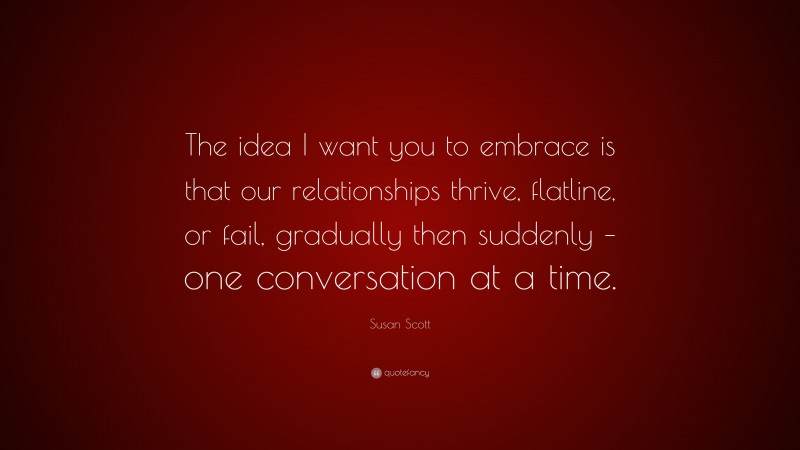 Susan Scott Quote: “The idea I want you to embrace is that our relationships thrive, flatline, or fail, gradually then suddenly – one conversation at a time.”