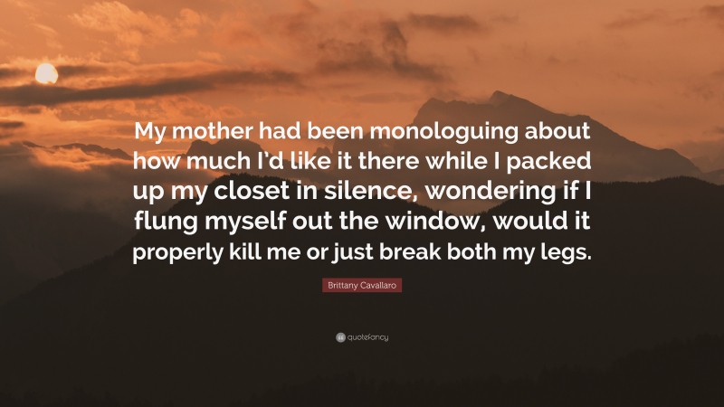 Brittany Cavallaro Quote: “My mother had been monologuing about how much I’d like it there while I packed up my closet in silence, wondering if I flung myself out the window, would it properly kill me or just break both my legs.”