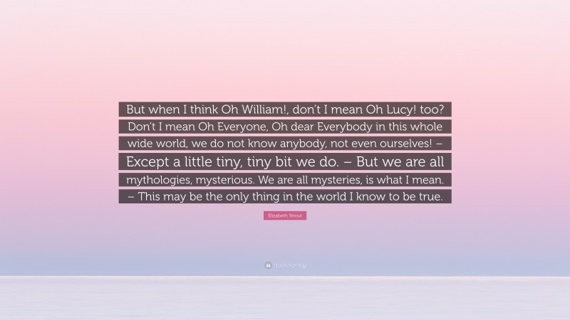 Elizabeth Strout Quote: “But when I think Oh William!, don’t I mean Oh Lucy! too? Don’t I mean Oh Everyone, Oh dear Everybody in this whole wide world, we do not know anybody, not even ourselves! – Except a little tiny, tiny bit we do. – But we are all mythologies, mysterious. We are all mysteries, is what I mean. – This may be the only thing in the world I know to be true.”