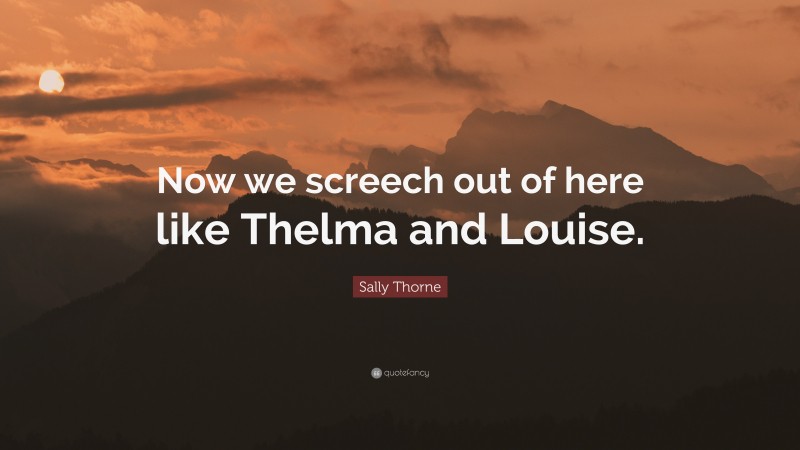 Sally Thorne Quote: “Now we screech out of here like Thelma and Louise.”