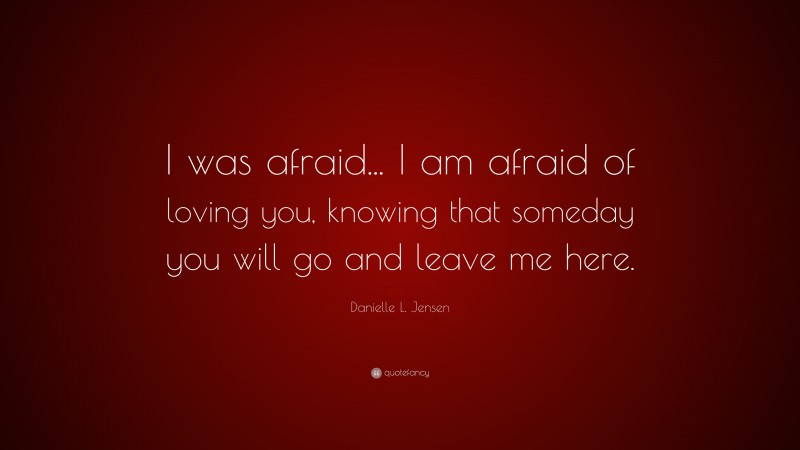 Danielle L. Jensen Quote: “I was afraid... I am afraid of loving you, knowing that someday you will go and leave me here.”