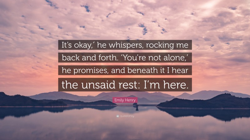 Emily Henry Quote: “It’s okay,′ he whispers, rocking me back and forth. ‘You’re not alone,’ he promises, and beneath it I hear the unsaid rest: I’m here.”