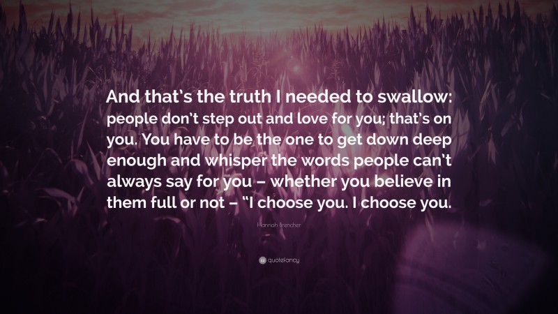 Hannah Brencher Quote: “And that’s the truth I needed to swallow: people don’t step out and love for you; that’s on you. You have to be the one to get down deep enough and whisper the words people can’t always say for you – whether you believe in them full or not – “I choose you. I choose you.”