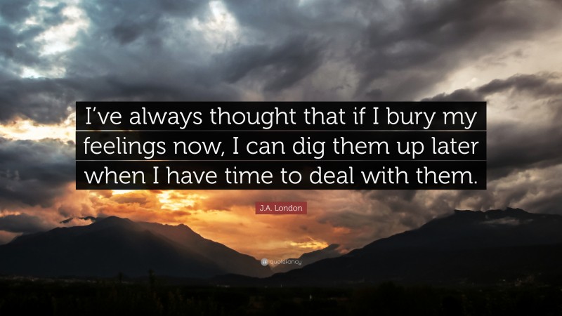 J.A. London Quote: “I’ve always thought that if I bury my feelings now, I can dig them up later when I have time to deal with them.”