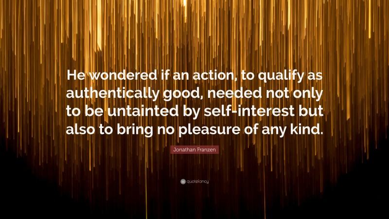 Jonathan Franzen Quote: “He wondered if an action, to qualify as authentically good, needed not only to be untainted by self-interest but also to bring no pleasure of any kind.”