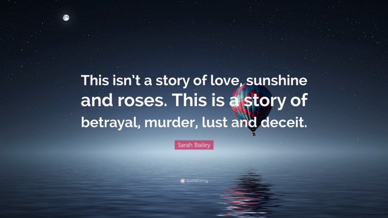 Sarah Bailey Quote: “This isn’t a story of love, sunshine and roses. This is a story of betrayal, murder, lust and deceit.”
