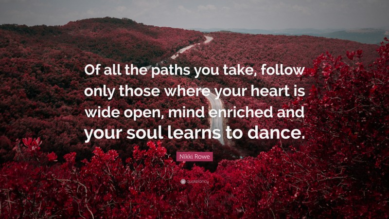 Nikki Rowe Quote: “Of all the paths you take, follow only those where your heart is wide open, mind enriched and your soul learns to dance.”