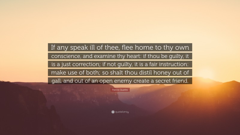 Francis Quarles Quote: “If any speak ill of thee, flee home to thy own conscience, and examine thy heart: if thou be guilty, it is a just correction; if not guilty, it is a fair instruction: make use of both; so shalt thou distil honey out of gall, and out of an open enemy create a secret friend.”