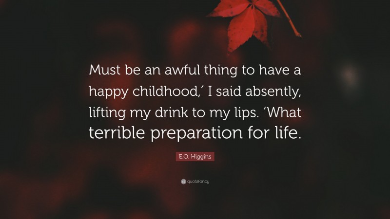 E.O. Higgins Quote: “Must be an awful thing to have a happy childhood,′ I said absently, lifting my drink to my lips. ‘What terrible preparation for life.”