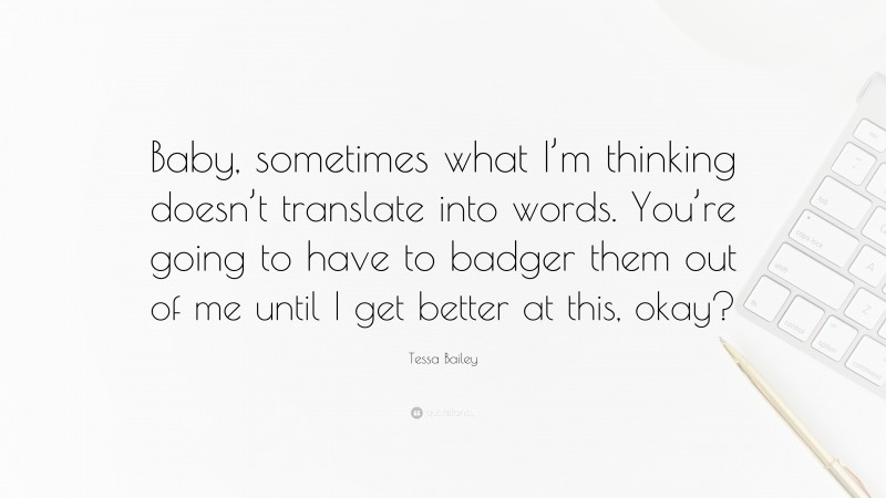 Tessa Bailey Quote: “Baby, sometimes what I’m thinking doesn’t translate into words. You’re going to have to badger them out of me until I get better at this, okay?”