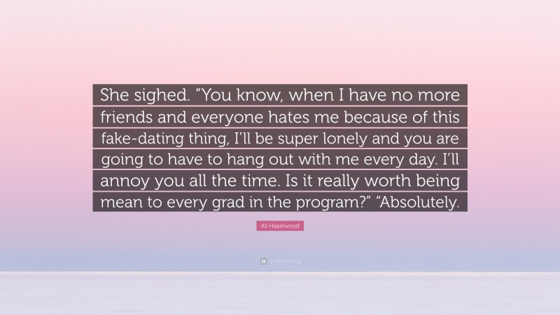 Ali Hazelwood Quote: “She sighed. “You know, when I have no more friends and everyone hates me because of this fake-dating thing, I’ll be super lonely and you are going to have to hang out with me every day. I’ll annoy you all the time. Is it really worth being mean to every grad in the program?” “Absolutely.”