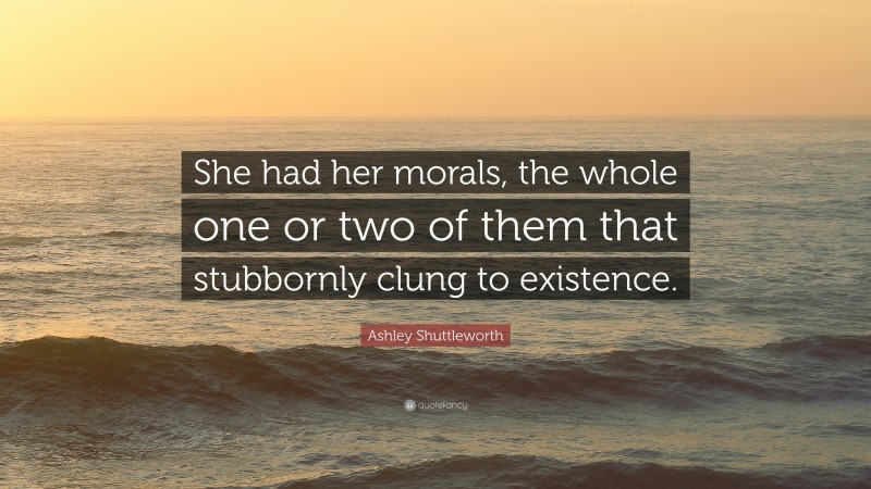 Ashley Shuttleworth Quote: “She had her morals, the whole one or two of them that stubbornly clung to existence.”