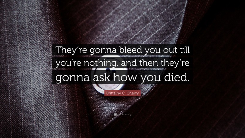 Brittainy C. Cherry Quote: “They’re gonna bleed you out till you’re nothing, and then they’re gonna ask how you died.”