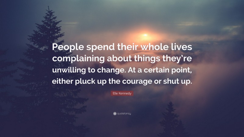 Elle Kennedy Quote: “People spend their whole lives complaining about things they’re unwilling to change. At a certain point, either pluck up the courage or shut up.”