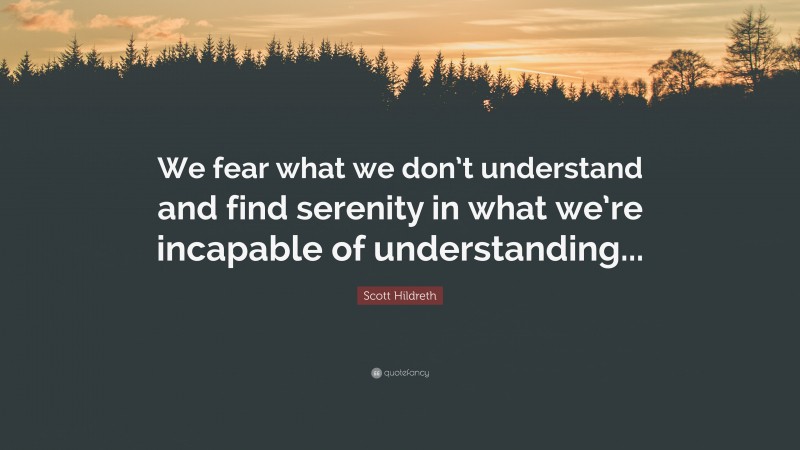 Scott Hildreth Quote: “We fear what we don’t understand and find serenity in what we’re incapable of understanding...”