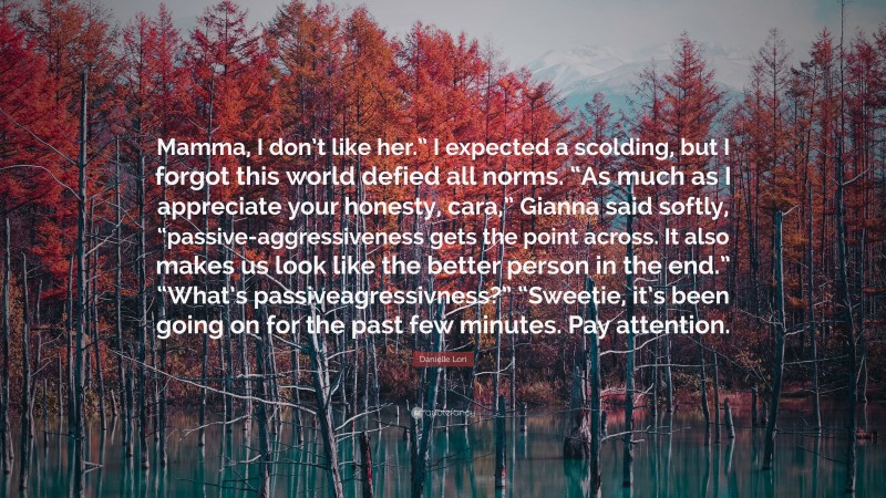 Danielle Lori Quote: “Mamma, I don’t like her.” I expected a scolding, but I forgot this world defied all norms. “As much as I appreciate your honesty, cara,” Gianna said softly, “passive-aggressiveness gets the point across. It also makes us look like the better person in the end.” “What’s passiveagressivness?” “Sweetie, it’s been going on for the past few minutes. Pay attention.”