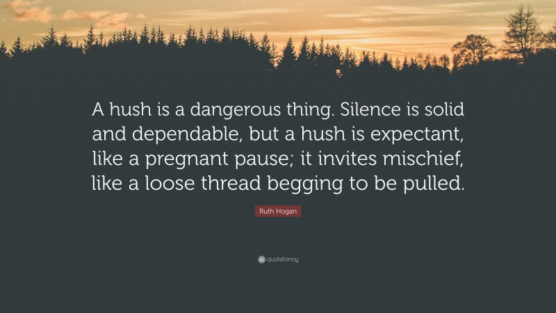 Ruth Hogan Quote: “A hush is a dangerous thing. Silence is solid and dependable, but a hush is expectant, like a pregnant pause; it invites mischief, like a loose thread begging to be pulled.”