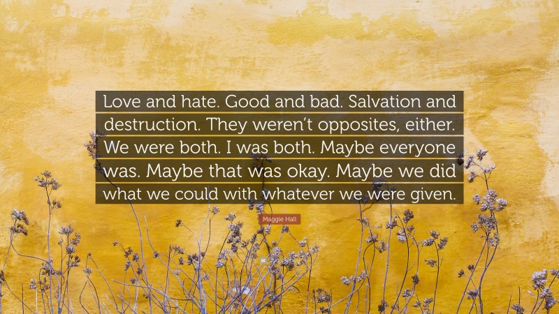 Maggie Hall Quote: “Love and hate. Good and bad. Salvation and destruction. They weren’t opposites, either. We were both. I was both. Maybe everyone was. Maybe that was okay. Maybe we did what we could with whatever we were given.”