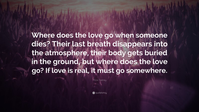 Alice Feeney Quote: “Where does the love go when someone dies? Their last breath disappears into the atmosphere, their body gets buried in the ground, but where does the love go? If love is real, it must go somewhere.”