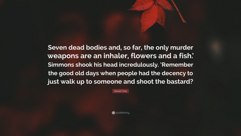 Daniel Cole Quote: “Seven dead bodies and, so far, the only murder weapons are an inhaler, flowers and a fish.’ Simmons shook his head incredulously. ‘Remember the good old days when people had the decency to just walk up to someone and shoot the bastard?”