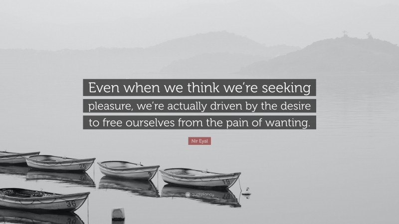 Nir Eyal Quote: “Even when we think we’re seeking pleasure, we’re actually driven by the desire to free ourselves from the pain of wanting.”