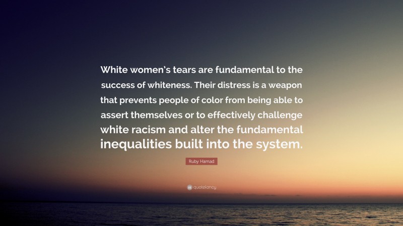 Ruby Hamad Quote: “White women’s tears are fundamental to the success of whiteness. Their distress is a weapon that prevents people of color from being able to assert themselves or to effectively challenge white racism and alter the fundamental inequalities built into the system.”
