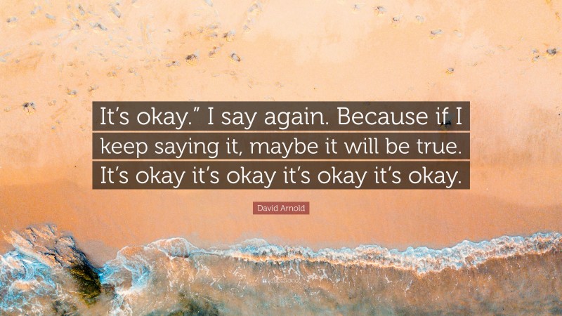 David Arnold Quote: “It’s okay.” I say again. Because if I keep saying it, maybe it will be true. It’s okay it’s okay it’s okay it’s okay.”