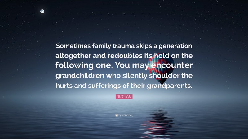 Elif Shafak Quote: “Sometimes family trauma skips a generation altogether and redoubles its hold on the following one. You may encounter grandchildren who silently shoulder the hurts and sufferings of their grandparents.”