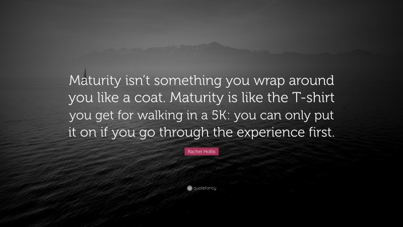 Rachel Hollis Quote: “Maturity isn’t something you wrap around you like a coat. Maturity is like the T-shirt you get for walking in a 5K: you can only put it on if you go through the experience first.”