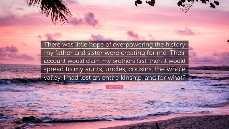 Tara Westover Quote: “There was little hope of overpowering the history my father and sister were creating for me. Their account would claim my brothers first, then it would spread to my aunts, uncles, cousins, the whole valley. I had lost an entire kinship, and for what?”