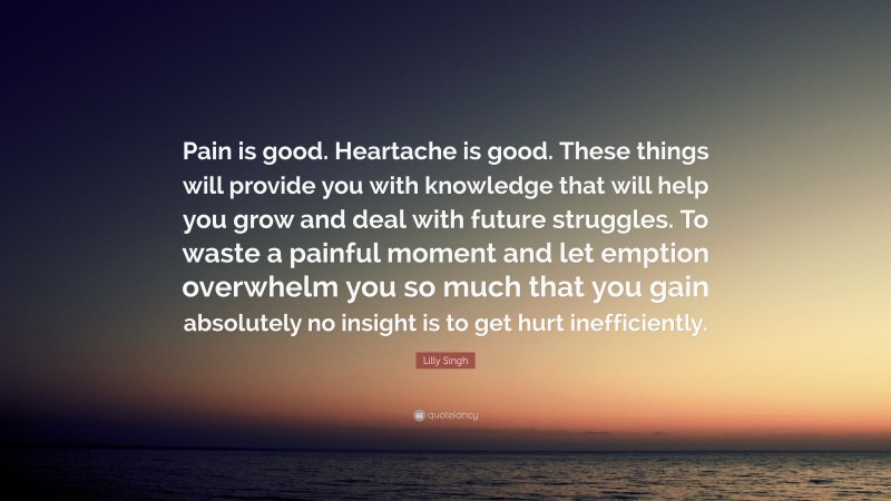 Lilly Singh Quote: “Pain is good. Heartache is good. These things will provide you with knowledge that will help you grow and deal with future struggles. To waste a painful moment and let emption overwhelm you so much that you gain absolutely no insight is to get hurt inefficiently.”