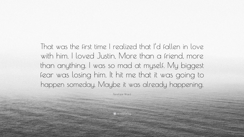 Penelope Ward Quote: “That was the first time I realized that I’d fallen in love with him. I loved Justin, More than a friend, more than anything. I was so mad at myself. My biggest fear was losing him. It hit me that it was going to happen someday. Maybe it was already happening.”