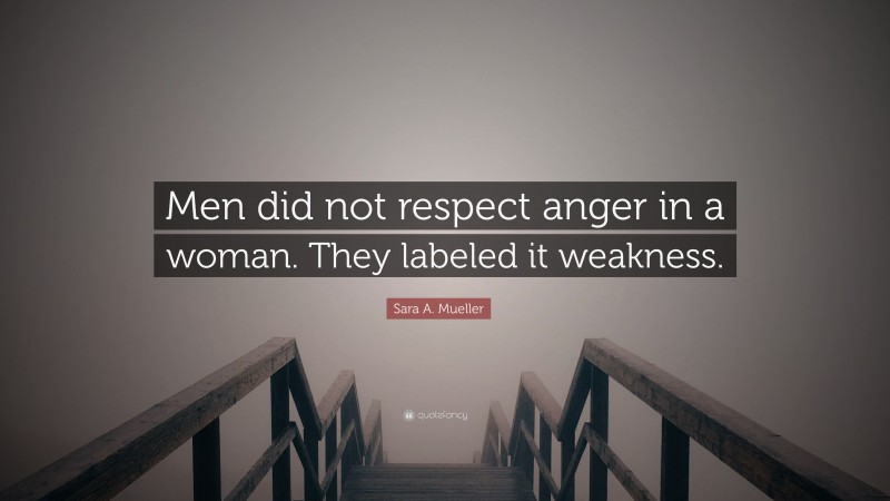 Sara A. Mueller Quote: “Men did not respect anger in a woman. They labeled it weakness.”