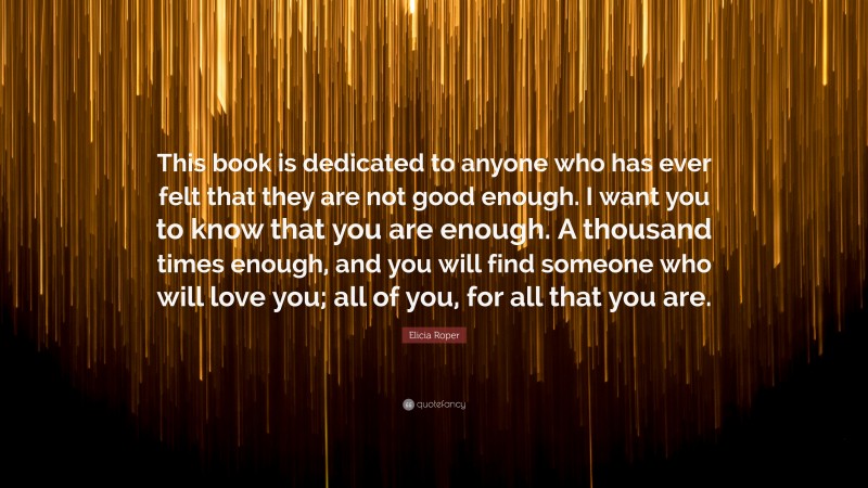 Elicia Roper Quote: “This book is dedicated to anyone who has ever felt that they are not good enough. I want you to know that you are enough. A thousand times enough, and you will find someone who will love you; all of you, for all that you are.”