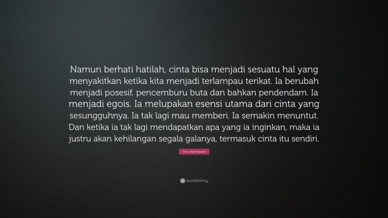 Titon Rahmawan Quote: “Namun berhati hatilah, cinta bisa menjadi sesuatu hal yang menyakitkan ketika kita menjadi terlampau terikat. Ia berubah menjadi posesif, pencemburu buta dan bahkan pendendam. Ia menjadi egois. Ia melupakan esensi utama dari cinta yang sesungguhnya. Ia tak lagi mau memberi. Ia semakin menuntut. Dan ketika ia tak lagi mendapatkan apa yang ia inginkan, maka ia justru akan kehilangan segala galanya, termasuk cinta itu sendiri.”