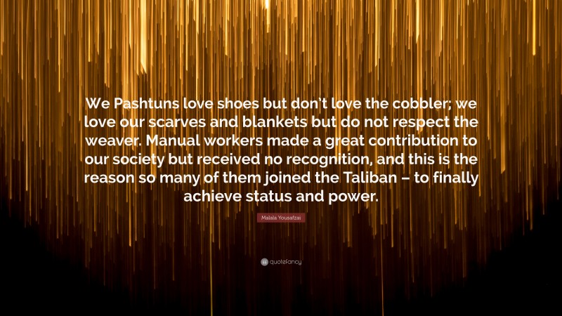 Malala Yousafzai Quote: “We Pashtuns love shoes but don’t love the cobbler; we love our scarves and blankets but do not respect the weaver. Manual workers made a great contribution to our society but received no recognition, and this is the reason so many of them joined the Taliban – to finally achieve status and power.”