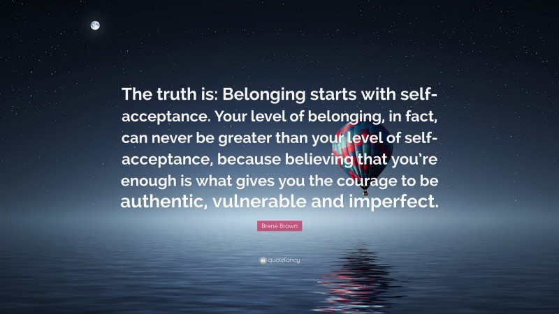 Brené Brown Quote: “The truth is: Belonging starts with self-acceptance. Your level of belonging, in fact, can never be greater than your level of self-acceptance, because believing that you’re enough is what gives you the courage to be authentic, vulnerable and imperfect.”