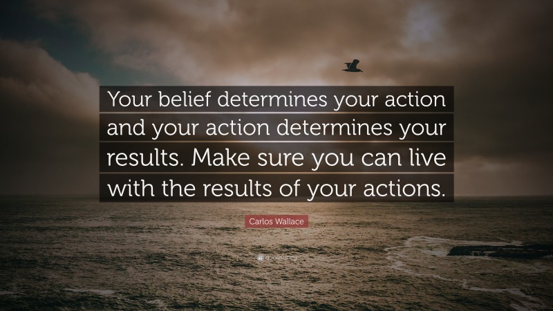 Carlos Wallace Quote: “Your belief determines your action and your action determines your results. Make sure you can live with the results of your actions.”