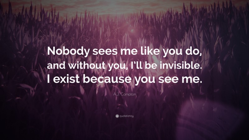 A.J. Compton Quote: “Nobody sees me like you do, and without you, I’ll be invisible. I exist because you see me.”