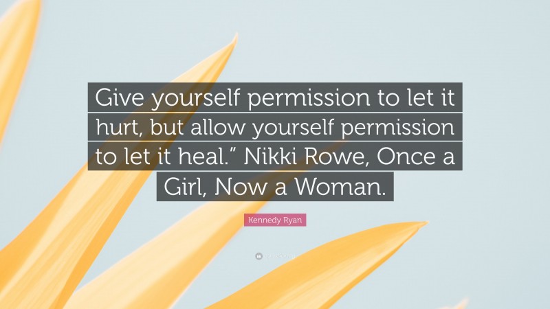 Kennedy Ryan Quote: “Give yourself permission to let it hurt, but allow yourself permission to let it heal.” Nikki Rowe, Once a Girl, Now a Woman.”