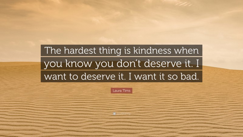 Laura Tims Quote: “The hardest thing is kindness when you know you don’t deserve it. I want to deserve it. I want it so bad.”