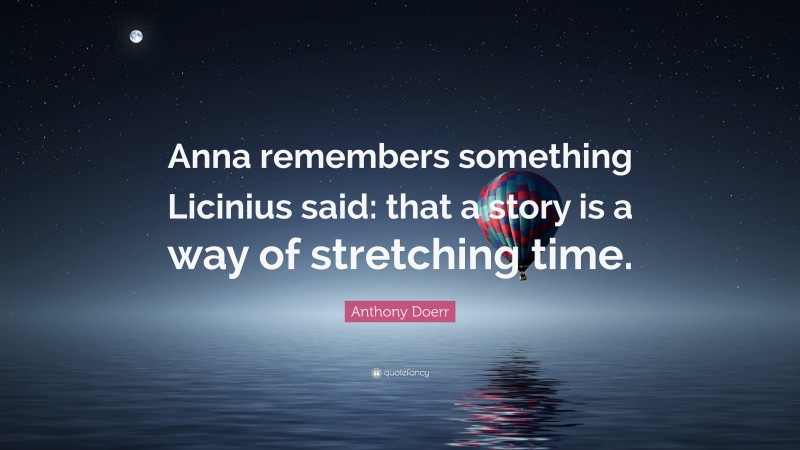 Anthony Doerr Quote: “Anna remembers something Licinius said: that a story is a way of stretching time.”