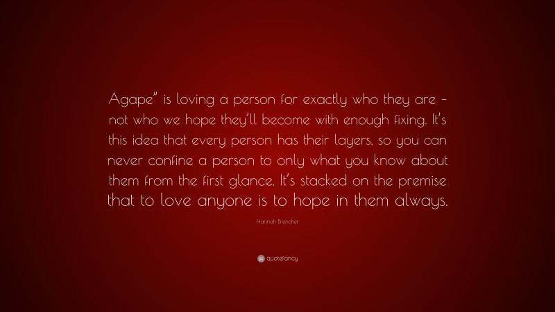 Hannah Brencher Quote: “Agape” is loving a person for exactly who they are – not who we hope they’ll become with enough fixing. It’s this idea that every person has their layers, so you can never confine a person to only what you know about them from the first glance. It’s stacked on the premise that to love anyone is to hope in them always.”