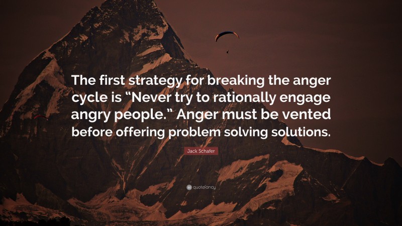 Jack Schafer Quote: “The first strategy for breaking the anger cycle is “Never try to rationally engage angry people.” Anger must be vented before offering problem solving solutions.”