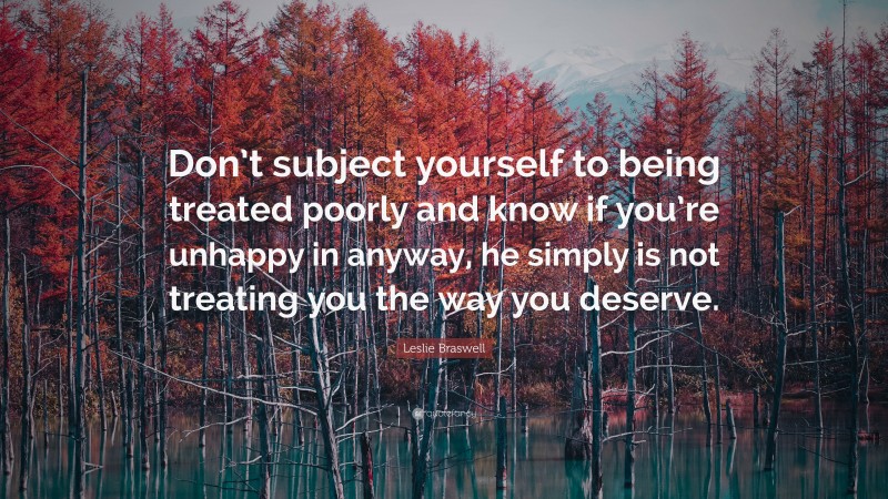 Leslie Braswell Quote: “Don’t subject yourself to being treated poorly and know if you’re unhappy in anyway, he simply is not treating you the way you deserve.”