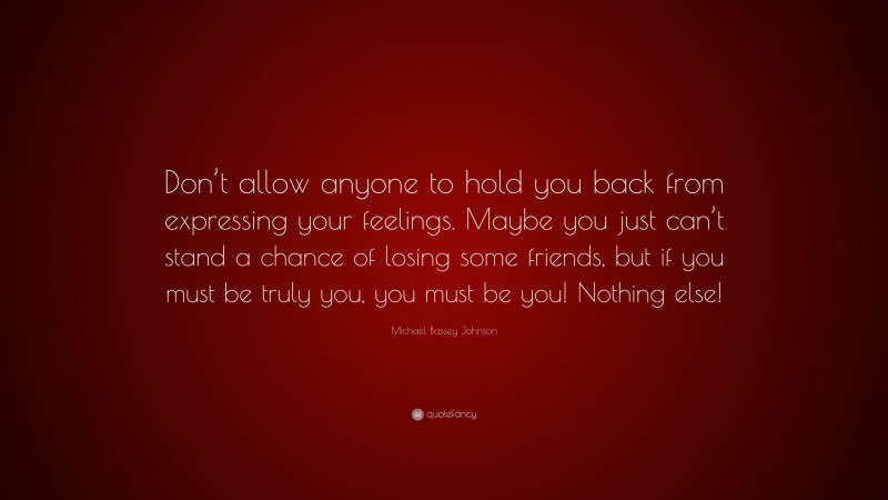 Michael Bassey Johnson Quote: “Don’t allow anyone to hold you back from expressing your feelings. Maybe you just can’t stand a chance of losing some friends, but if you must be truly you, you must be you! Nothing else!”
