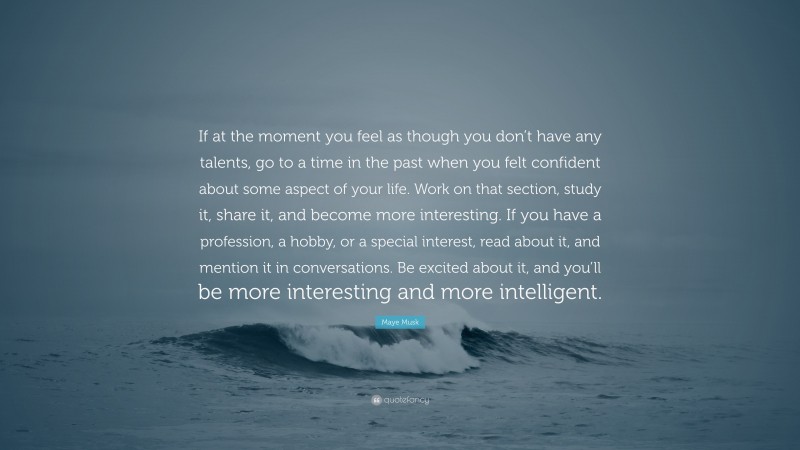 Maye Musk Quote: “If at the moment you feel as though you don’t have any talents, go to a time in the past when you felt confident about some aspect of your life. Work on that section, study it, share it, and become more interesting. If you have a profession, a hobby, or a special interest, read about it, and mention it in conversations. Be excited about it, and you’ll be more interesting and more intelligent.”