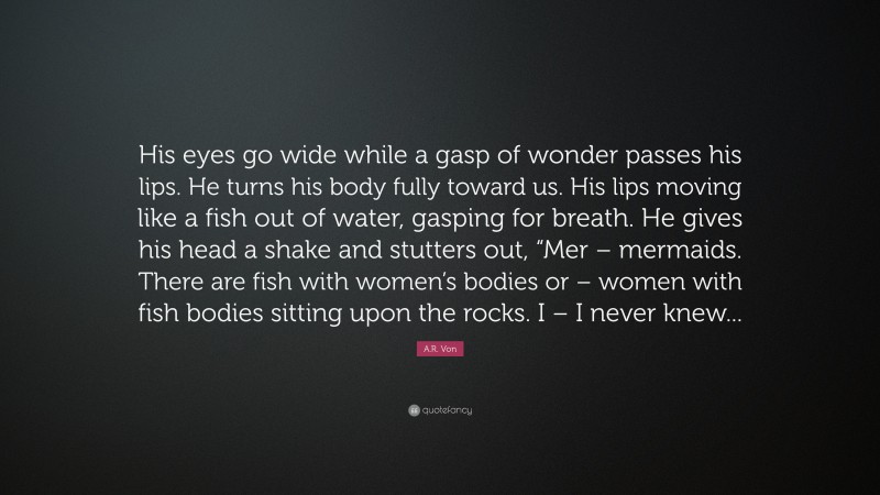 A.R. Von Quote: “His eyes go wide while a gasp of wonder passes his lips. He turns his body fully toward us. His lips moving like a fish out of water, gasping for breath. He gives his head a shake and stutters out, “Mer – mermaids. There are fish with women’s bodies or – women with fish bodies sitting upon the rocks. I – I never knew...”