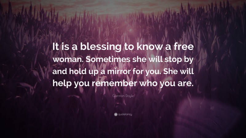 Glennon Doyle Quote: “It is a blessing to know a free woman. Sometimes she will stop by and hold up a mirror for you. She will help you remember who you are.”