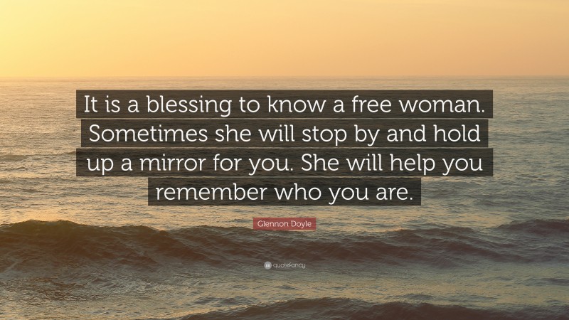 Glennon Doyle Quote: “It is a blessing to know a free woman. Sometimes she will stop by and hold up a mirror for you. She will help you remember who you are.”